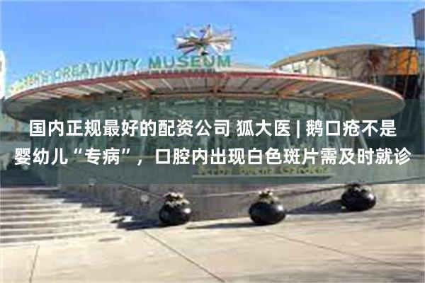 国内正规最好的配资公司 狐大医 | 鹅口疮不是婴幼儿“专病”,口腔内出现白色斑片需及时就诊