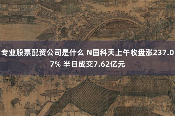 专业股票配资公司是什么 N国科天上午收盘涨237.07% 半日成交7.62亿元