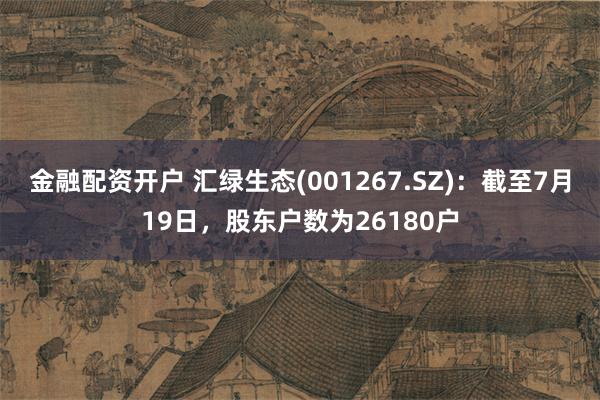 金融配资开户 汇绿生态(001267.SZ)：截至7月19日，股东户数为26180户