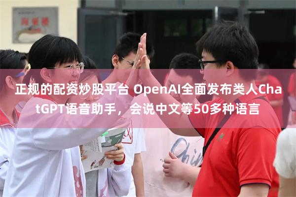 正规的配资炒股平台 OpenAI全面发布类人ChatGPT语音助手，会说中文等50多种语言
