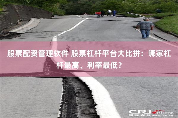 股票配资管理软件 股票杠杆平台大比拼：哪家杠杆最高、利率最低？