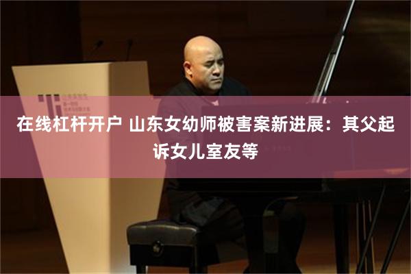 在线杠杆开户 山东女幼师被害案新进展：其父起诉女儿室友等