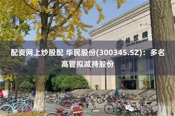 配资网上炒股配 华民股份(300345.SZ)：多名高管拟减持股份