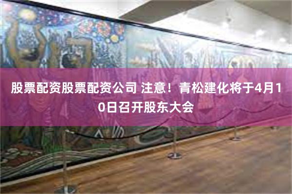 股票配资股票配资公司 注意！青松建化将于4月10日召开股东大会