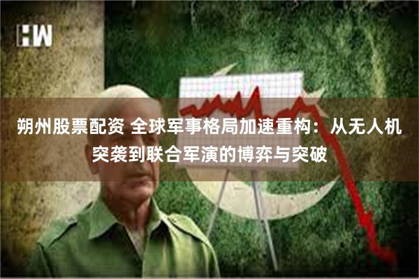 朔州股票配资 全球军事格局加速重构：从无人机突袭到联合军演的博弈与突破