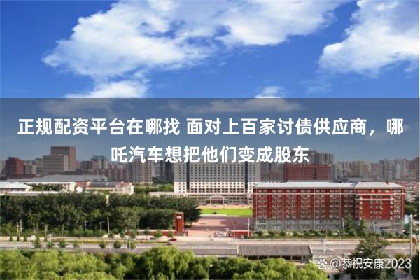 正规配资平台在哪找 面对上百家讨债供应商，哪吒汽车想把他们变成股东