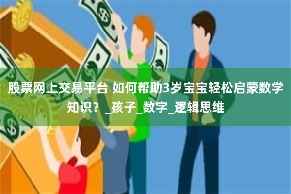 股票网上交易平台 如何帮助3岁宝宝轻松启蒙数学知识？_孩子_数字_逻辑思维