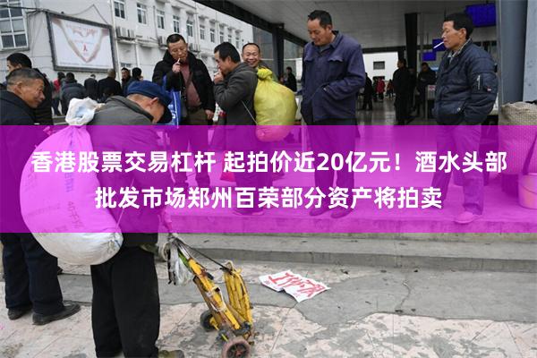 香港股票交易杠杆 起拍价近20亿元！酒水头部批发市场郑州百荣部分资产将拍卖