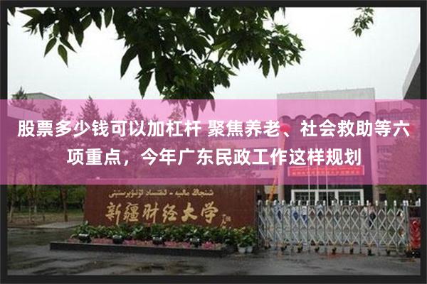股票多少钱可以加杠杆 聚焦养老、社会救助等六项重点，今年广东民政工作这样规划