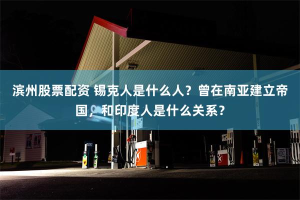 滨州股票配资 锡克人是什么人？曾在南亚建立帝国，和印度人是什么关系？