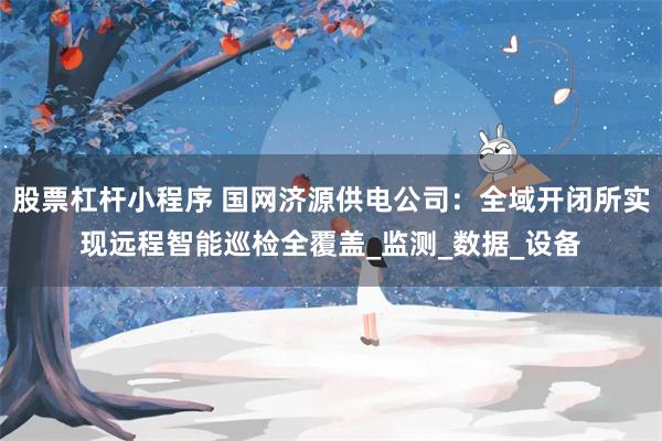 股票杠杆小程序 国网济源供电公司：全域开闭所实现远程智能巡检全覆盖_监测_数据_设备