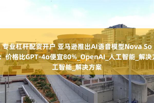 专业杠杆配资开户 亚马逊推出AI语音模型Nova Sonic：价格比GPT-4o便宜80%_OpenAI_人工智能_解决方案