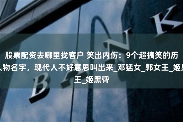 股票配资去哪里找客户 笑出内伤：9个超搞笑的历史人物名字，现代人不好意思叫出来_邓猛女_郭女王_姬黑臀