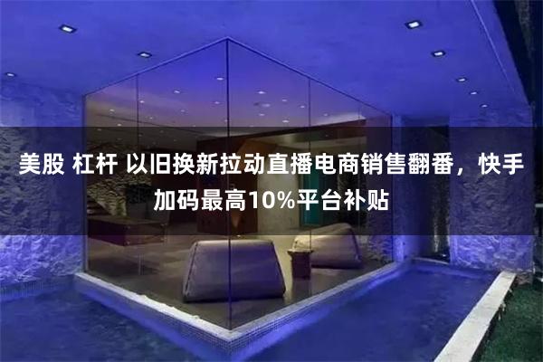 美股 杠杆 以旧换新拉动直播电商销售翻番，快手加码最高10%平台补贴