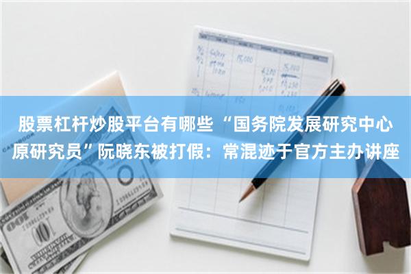 股票杠杆炒股平台有哪些 “国务院发展研究中心原研究员”阮晓东被打假：常混迹于官方主办讲座
