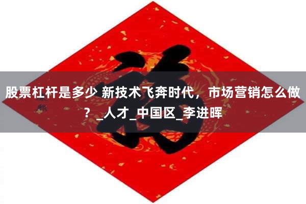 股票杠杆是多少 新技术飞奔时代，市场营销怎么做？_人才_中国区_李进晖