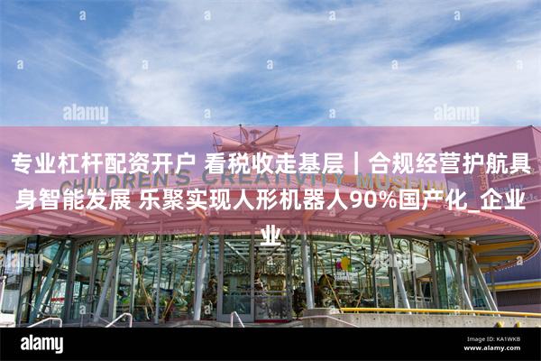 专业杠杆配资开户 看税收走基层｜合规经营护航具身智能发展 乐聚实现人形机器人90%国产化_企业