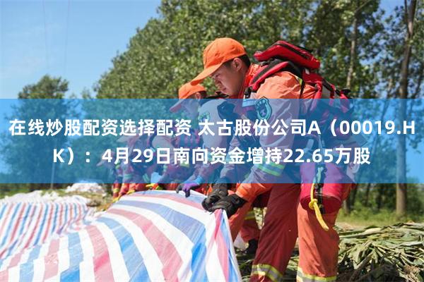 在线炒股配资选择配资 太古股份公司A（00019.HK）：4月29日南向资金增持22.65万股