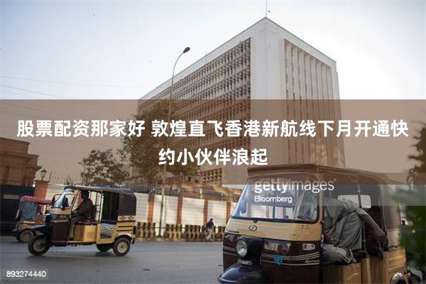 股票配资那家好 敦煌直飞香港新航线下月开通　快约小伙伴浪起