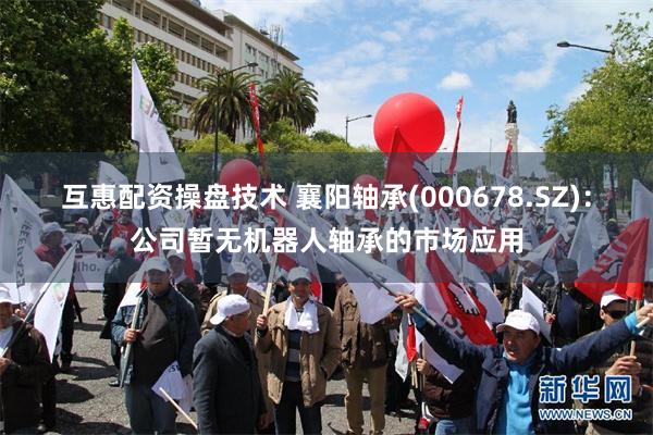 互惠配资操盘技术 襄阳轴承(000678.SZ)：公司暂无机器人轴承的市场应用
