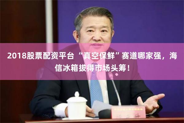 2018股票配资平台 “真空保鲜”赛道哪家强，海信冰箱拔得市场头筹！