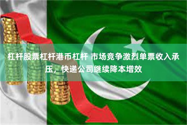 杠杆股票杠杆港币杠杆 市场竞争激烈单票收入承压，快递公司继续降本增效