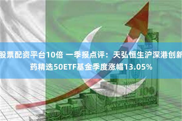股票配资平台10倍 一季报点评：天弘恒生沪深港创新药精选50ETF基金季度涨幅13.05%