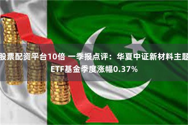 股票配资平台10倍 一季报点评：华夏中证新材料主题ETF基金季度涨幅0.37%