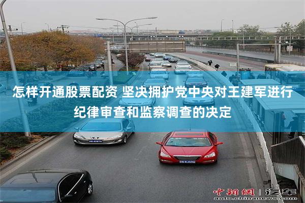 怎样开通股票配资 坚决拥护党中央对王建军进行纪律审查和监察调查的决定
