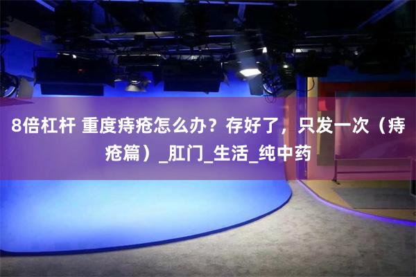 8倍杠杆 重度痔疮怎么办？存好了，只发一次（痔疮篇）_肛门_生活_纯中药