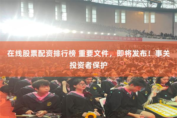 在线股票配资排行榜 重要文件，即将发布！事关投资者保护
