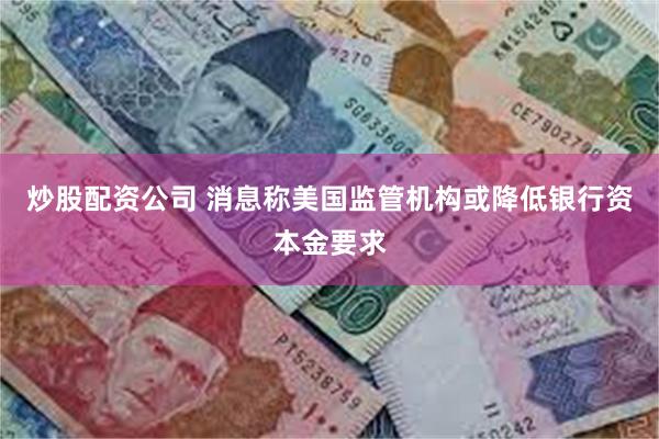 炒股配资公司 消息称美国监管机构或降低银行资本金要求