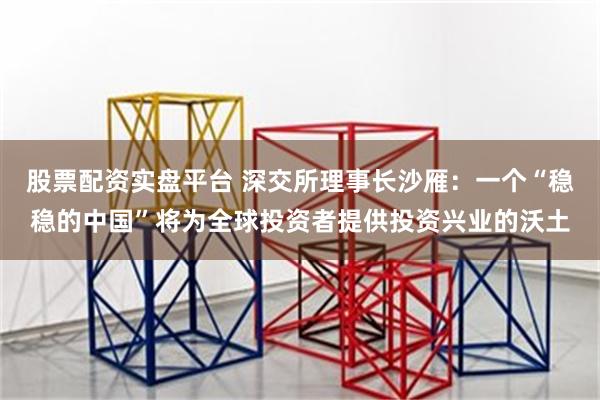 股票配资实盘平台 深交所理事长沙雁：一个“稳稳的中国”将为全球投资者提供投资兴业的沃土