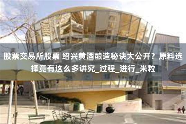 股票交易所股票 绍兴黄酒酿造秘诀大公开？原料选择竟有这么多讲究_过程_进行_米粒