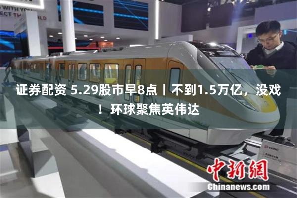 证券配资 5.29股市早8点丨不到1.5万亿，没戏！环球聚焦英伟达