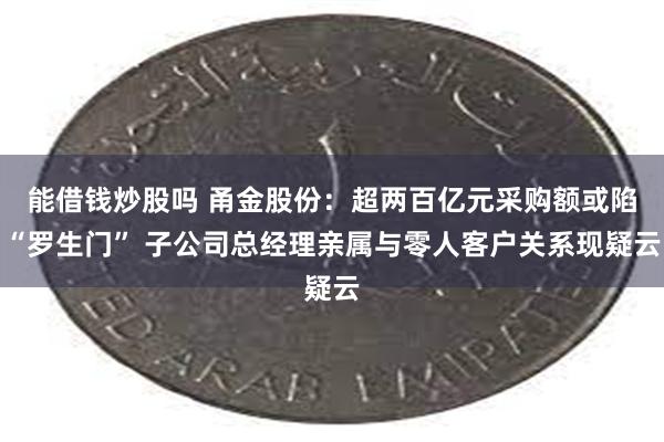 能借钱炒股吗 甬金股份：超两百亿元采购额或陷“罗生门” 子公司总经理亲属与零人客户关系现疑云