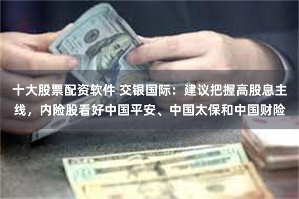 十大股票配资软件 交银国际：建议把握高股息主线，内险股看好中国平安、中国太保和中国财险