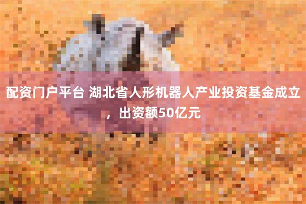 配资门户平台 湖北省人形机器人产业投资基金成立，出资额50亿元