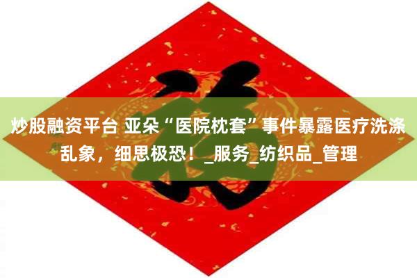 炒股融资平台 亚朵“医院枕套”事件暴露医疗洗涤乱象，细思极恐！_服务_纺织品_管理