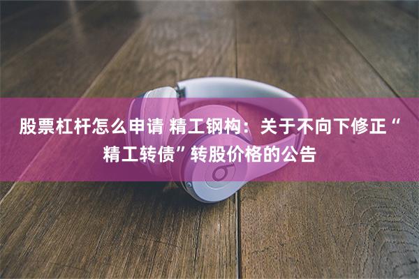 股票杠杆怎么申请 精工钢构：关于不向下修正“精工转债”转股价格的公告