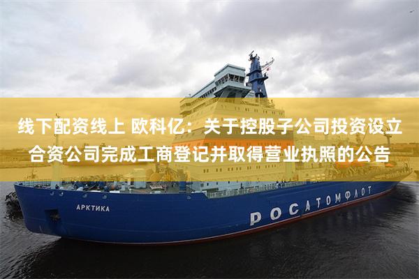 线下配资线上 欧科亿：关于控股子公司投资设立合资公司完成工商登记并取得营业执照的公告