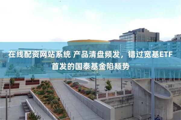 在线配资网站系统 产品清盘频发，错过宽基ETF首发的国泰基金陷颓势