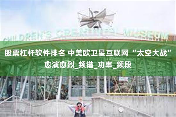 股票杠杆软件排名 中美欧卫星互联网 “太空大战”愈演愈烈_频谱_功率_频段
