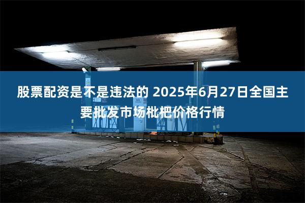 股票配资是不是违法的 2025年6月27日全国主要批发市场枇杷价格行情
