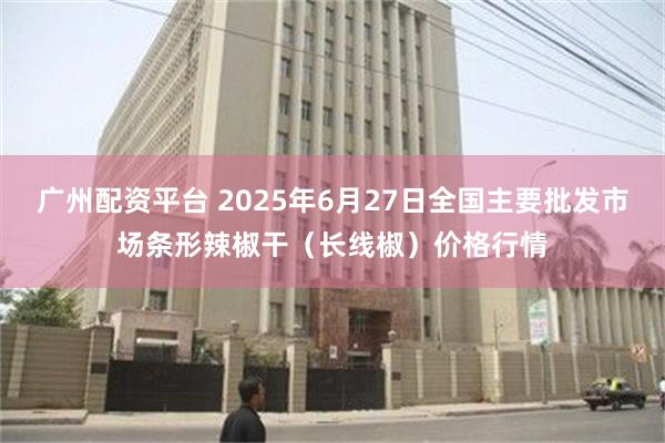 广州配资平台 2025年6月27日全国主要批发市场条形辣椒干（长线椒）价格行情