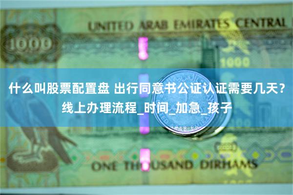 什么叫股票配置盘 出行同意书公证认证需要几天？线上办理流程_时间_加急_孩子