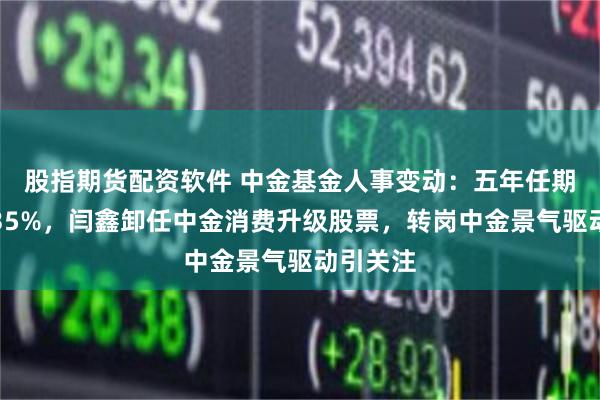 股指期货配资软件 中金基金人事变动：五年任期回报负35%，闫鑫卸任中金消费升级股票，转岗中金景气驱动引关注
