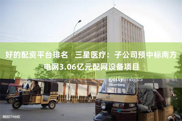 好的配资平台排名   三星医疗：子公司预中标南方电网3.06亿元配网设备项目