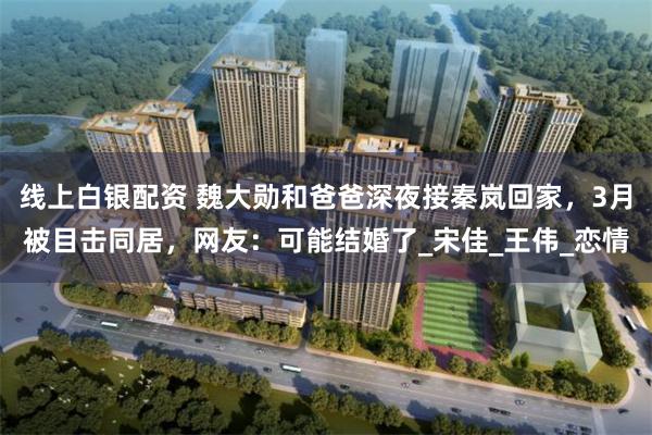 线上白银配资 魏大勋和爸爸深夜接秦岚回家，3月被目击同居，网友：可能结婚了_宋佳_王伟_恋情