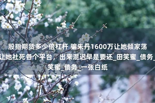 股指期货多少倍杠杆 骗朱丹1600万让她倾家荡产，朱丹让她社死各个平台，出来混迟早是要还_田笑蜜_债务_一张白纸